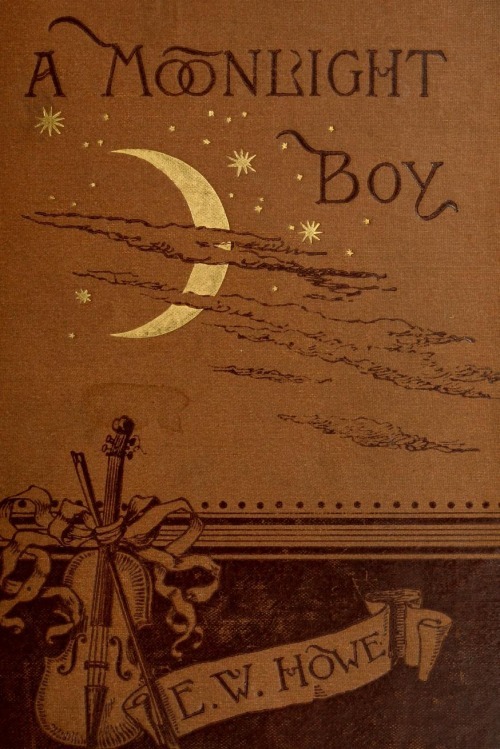 A Moonlight Boy. E W Howe. Boston: Ticknor and Company, 1886."About the time I began to realize that I was a moonlight boy, I also began to realize that among the instruments scattered about my home was a violin, and that I was expected to learn to play it; indeed, I believe now that the first time I ever thought seriously of violins, I found one in my hands…"