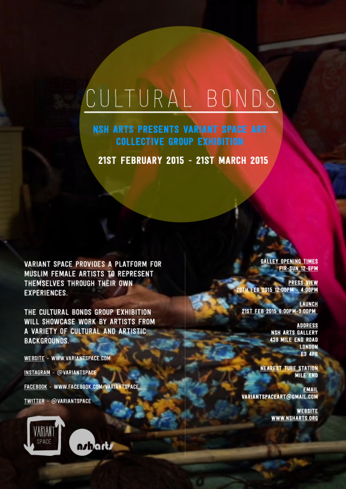 Cultural Bonds 21st February - 21st March 2015 Opening Times - Fri - Sunday (12 - 6pm) (Closed Sunday 22nd February) Launch event ‘The exhibition will centre on the concept of ‘Cultural Bonds’. Our goal is to explore the tripartite interaction between culture, faith and self. Despite our common faith (Islam) our individuality is not lost. Our artists inhabit a range of cultural backgrounds – from East to West. Both the globalized and the local come together in a unique form. The hybridity will give us insight and help build links to areas left uncharted.’ Variant SpaceArtists Showcasing: Nasreen RajaNasreen Shaikh Jamal Al Lail Sanaa Hamid Romina Khanom Farida Bhula Sara Foryame Yekinni Taman Sheikh Shamsia Hassani Mai Al Shazly Daughters of Lahore ( Afshan & Noshi Ejaz) Sarah Al-DerhamAmani Al Saad Nadine IjewereZarina MuhammadSofia Niazi Latifa Al-Darwish & Rouda Al-Meghaiseeb Wejdan Reda Workshops and discussion dates coming soon : for any information regarding workshops or discussions please email us at variantspaceart@gmail.com
